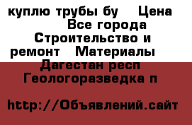 куплю трубы бу  › Цена ­ 10 - Все города Строительство и ремонт » Материалы   . Дагестан респ.,Геологоразведка п.
